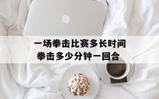 一场拳击比赛多长时间 拳击多少分钟一回合