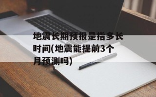 地震长期预报是指多长时间(地震能提前3个月预测吗)