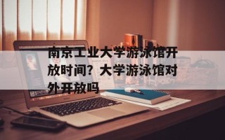 南京工业大学游泳馆开放时间？大学游泳馆对外开放吗