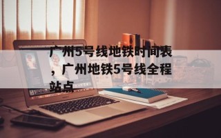 广州5号线地铁时间表，广州地铁5号线全程站点