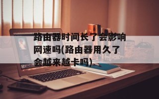 路由器时间长了会影响网速吗(路由器用久了会越来越卡吗)