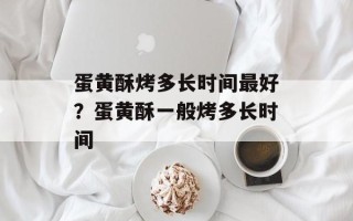 蛋黄酥烤多长时间最好？蛋黄酥一般烤多长时间