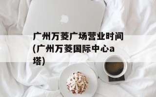 广州万菱广场营业时间(广州万菱国际中心a塔)