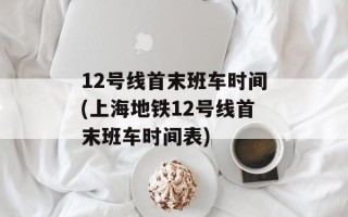12号线首末班车时间(上海地铁12号线首末班车时间表)