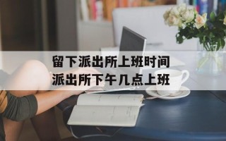 留下派出所上班时间 派出所下午几点上班
