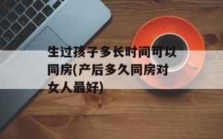 生过孩子多长时间可以同房(产后多久同房对女人最好)