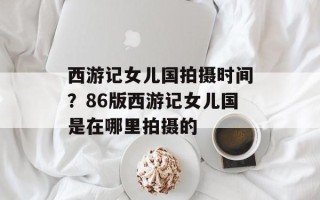 西游记女儿国拍摄时间？86版西游记女儿国是在哪里拍摄的