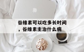 谷维素可以吃多长时间，谷维素主治什么病