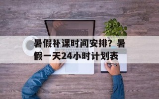 暑假补课时间安排？暑假一天24小时计划表