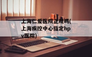上海仁爱医院正规吗(上海疾控中心指定hpv医院)