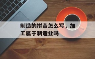 制造的拼音怎么写，加工属于制造业吗