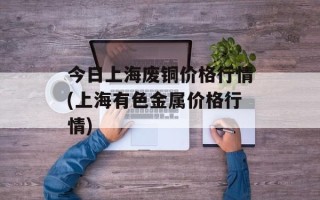 今日上海废铜价格行情(上海有色金属价格行情)
