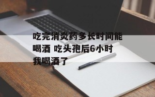 吃完消炎药多长时间能喝酒 吃头孢后6小时我喝酒了