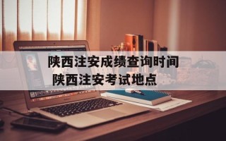 陕西注安成绩查询时间 陕西注安考试地点