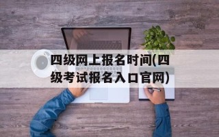 四级网上报名时间(四级考试报名入口官网)