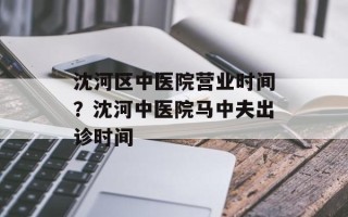 沈河区中医院营业时间？沈河中医院马中夫出诊时间