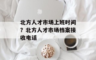 北方人才市场上班时间？北方人才市场档案接收电话
