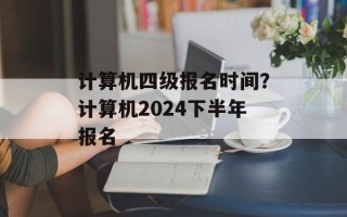 计算机四级报名时间？计算机2024下半年报名