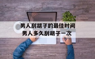 男人刮胡子的最佳时间 男人多久刮胡子一次
