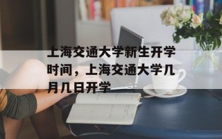 上海交通大学新生开学时间，上海交通大学几月几日开学