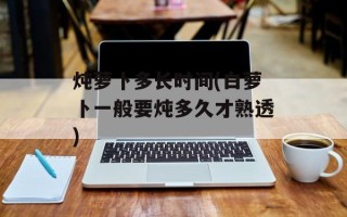 炖萝卜多长时间(白萝卜一般要炖多久才熟透)