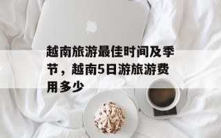 越南旅游最佳时间及季节，越南5日游旅游费用多少