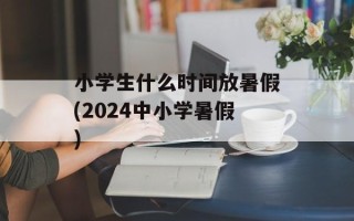 小学生什么时间放暑假(2024中小学暑假)