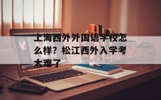 上海西外外国语学校怎么样？松江西外入学考太难了