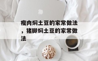 瘦肉焖土豆的家常做法，猪脚焖土豆的家常做法