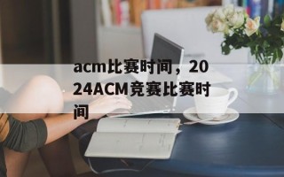 acm比赛时间，2024ACM竞赛比赛时间