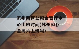苏州园区公积金管理中心上班时间(苏州公积金周六上班吗)