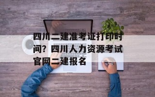 四川二建准考证打印时间？四川人力资源考试官网二建报名