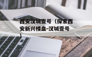 西安汉城壹号（探索西安新兴楼盘-汉城壹号）