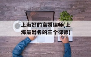 上海好的离婚律师(上海最出名的三个律师)