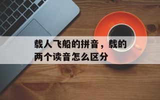 载人飞船的拼音，载的两个读音怎么区分