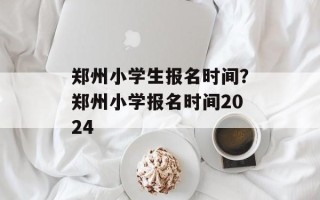 郑州小学生报名时间？郑州小学报名时间2024