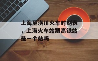 上海至潢川火车时刻表，上海火车站跟高铁站是一个站吗