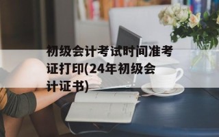 初级会计考试时间准考证打印(24年初级会计证书)