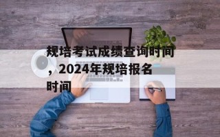 规培考试成绩查询时间，2024年规培报名时间