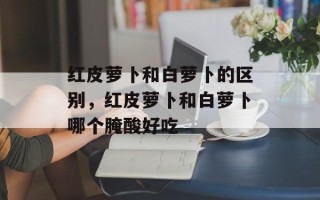 红皮萝卜和白萝卜的区别，红皮萝卜和白萝卜哪个腌酸好吃