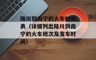 陆川到南宁的火车时刻表（详细列出陆川到南宁的火车班次及发车时间）