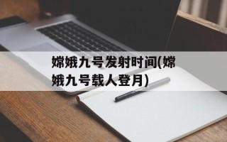 嫦娥九号发射时间(嫦娥九号载人登月)