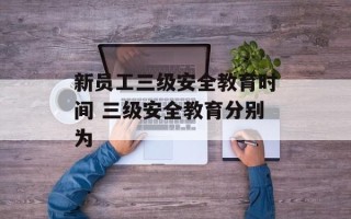 新员工三级安全教育时间 三级安全教育分别为