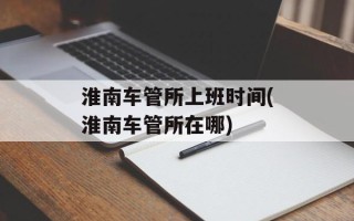 淮南车管所上班时间(淮南车管所在哪)