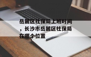 岳麓区社保局上班时间，长沙市岳麓区社保局在哪个位置