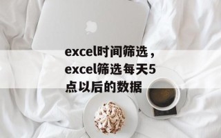 excel时间筛选，excel筛选每天5点以后的数据