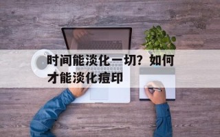 时间能淡化一切？如何才能淡化痘印