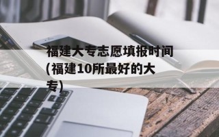 福建大专志愿填报时间(福建10所最好的大专)