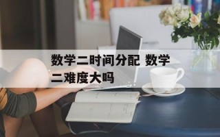 数学二时间分配 数学二难度大吗
