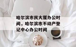 哈尔滨市民大厦办公时间，哈尔滨市不动产登记中心办公时间